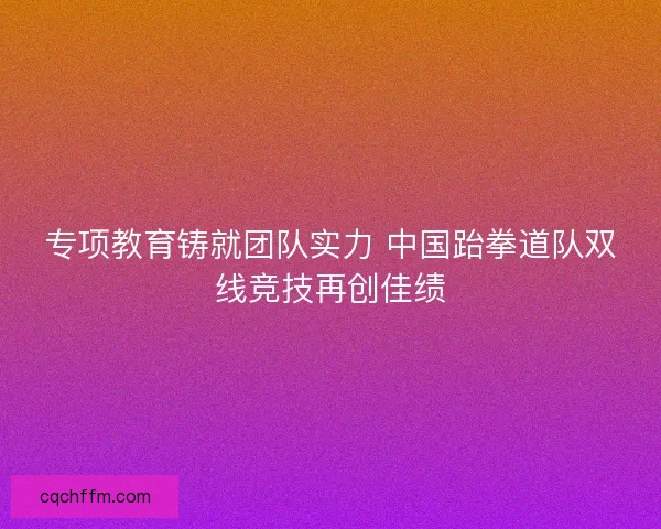 专项教育铸就团队实力 中国跆拳道队双线竞技再创佳绩