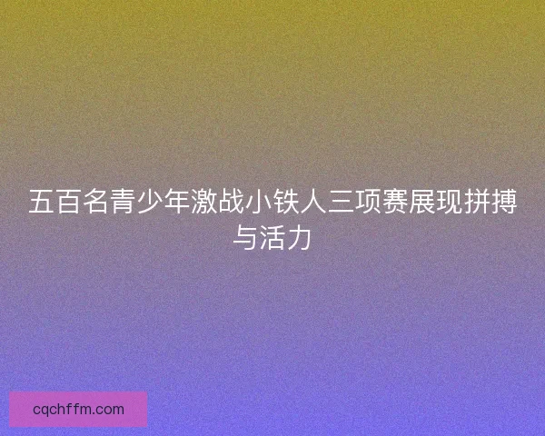五百名青少年激战小铁人三项赛展现拼搏与活力