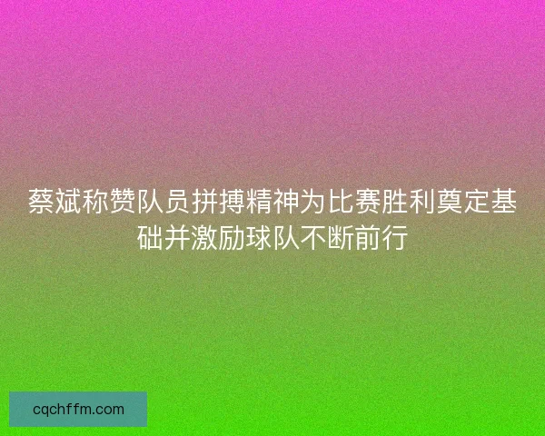 蔡斌称赞队员拼搏精神为比赛胜利奠定基础并激励球队不断前行