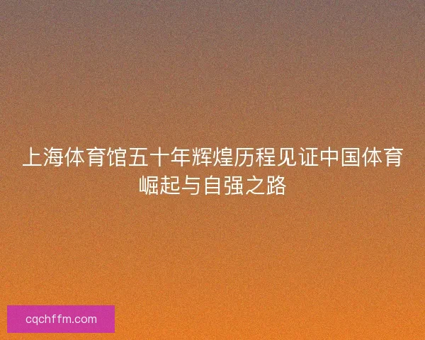 上海体育馆五十年辉煌历程见证中国体育崛起与自强之路 上海体育馆五十年辉煌历程见证中国体育崛起与自强之路