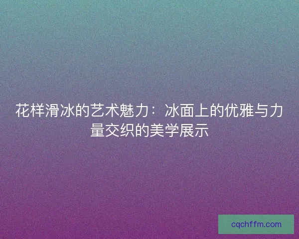 花样滑冰的艺术魅力:冰面上的优雅与力量交织的美学展示 花样滑冰的艺术魅力:冰面上的优雅与力量交织的美学展示