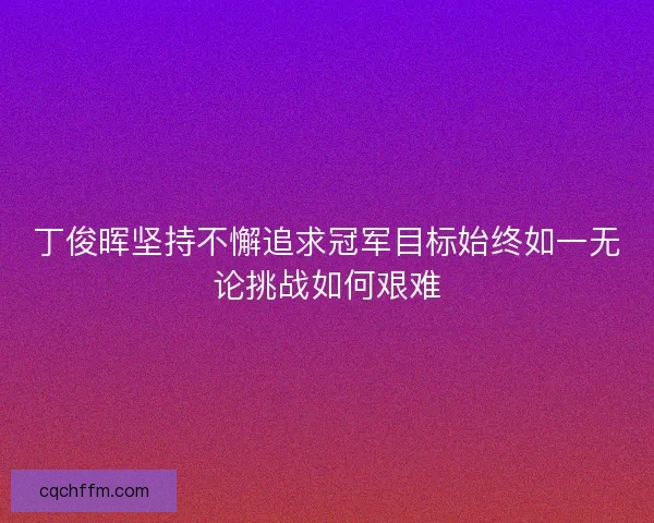 丁俊晖坚持不懈追求冠军目标始终如一无论挑战如何艰难 丁俊晖坚持不懈追求冠军目标始终如一无论挑战如何艰难
