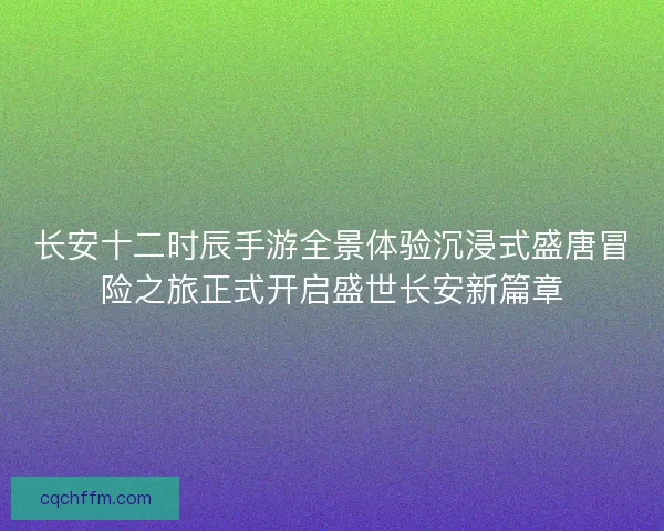 长安十二时辰手游全景体验沉浸式盛唐冒险之旅正式开启盛世长安新篇章 长安十二时辰手游全景体验沉浸式盛唐冒险之旅正式开启盛世长安新篇章
