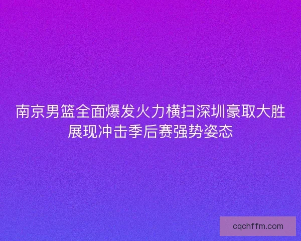 南京男篮全面爆发火力横扫深圳豪取大胜展现冲击季后赛强势姿态 南京男篮全面爆发火力横扫深圳豪取大胜展现冲击季后赛强势姿态