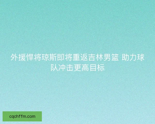 外援悍将琼斯即将重返吉林男篮 助力球队冲击更高目标 外援悍将琼斯即将重返吉林男篮 助力球队冲击更高目标