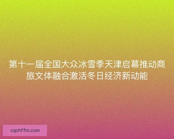 第十一届全国大众冰雪季天津启幕推动商旅文体融合激活冬日经济新动能