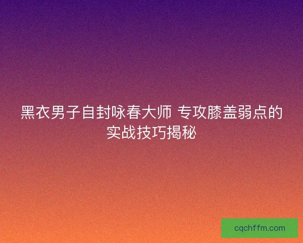 黑衣男子自封咏春大师 专攻膝盖弱点的实战技巧揭秘