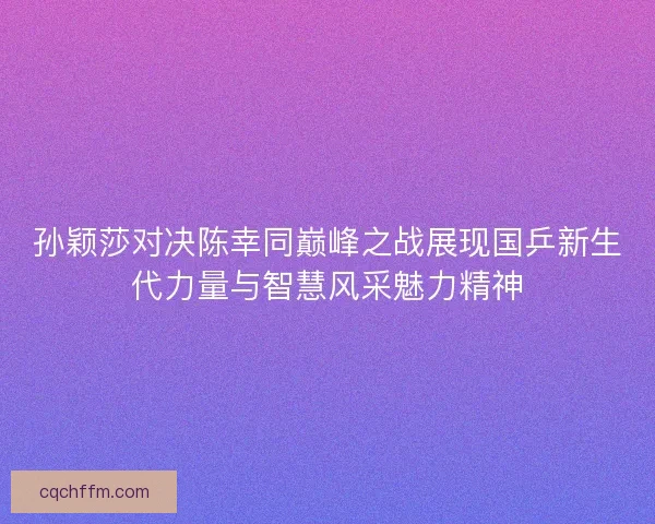 孙颖莎对决陈幸同巅峰之战展现国乒新生代力量与智慧风采魅力精神 孙颖莎对决陈幸同巅峰之战展现国乒新生代力量与智慧风采魅力精神