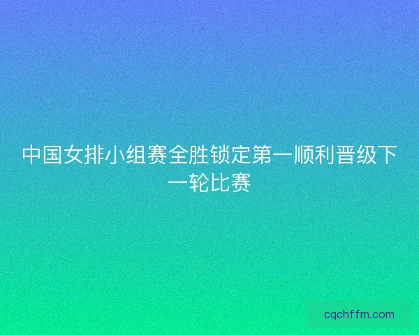 中国女排小组赛全胜锁定第一顺利晋级下一轮比赛