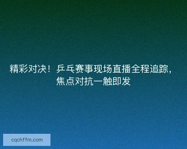 精彩对决！乒乓赛事现场直播全程追踪，焦点对抗一触即发