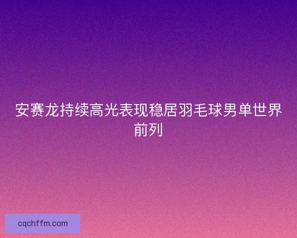 安赛龙持续高光表现稳居羽毛球男单世界前列