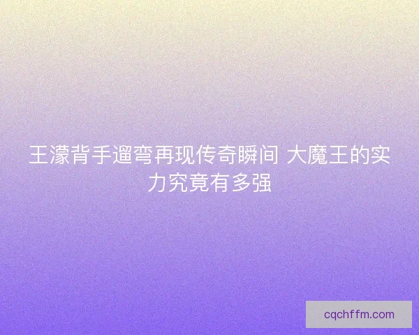王濛背手遛弯再现传奇瞬间 大魔王的实力究竟有多强 王濛背手遛弯再现传奇瞬间 大魔王的实力究竟有多强